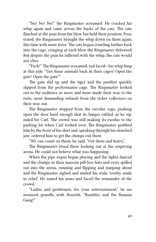 “Nof No! Not” the Ringmaster screamed. He cracked his whip again and came across the backs of the cats. The cats flinched at the pain from the blow but held their position. Frus- trated, the Ringmaster brought the whip down on them again, this time with more force. The cats began crawling further back into the cage, cringing at each blow the Ringmaster delivered. But despite the pain he inflicted with the whip, the cats would not obey.  “Fuck!” The Ringmaster screamed, red-faced—his whip limp at this side. “Get these animals back in their cages! Open the gate! Open the gate!”  ‘The gate slid up and the tiger and the panther quickly slipped from the performance cage. The Ringmaster looked out to the audience as more and more made their way to the exits, most demanding refunds from the ticket collectors on their way out  ‘The Ringmaster stepped from the circular cage, pushing open the door hard enough that its hinges rattled, as he sig- naled for Carl. The crowd was still making its exodus to the parking lot when Carl trotted over. The Ringmaster grabbed himby the front of his shirt and, speaking through his clenched jaw, ordered him to get the chimps out there.  “We can count on them; he said. “Get them and hurry”  ‘The Ringmaster stood there looking out at the emptying arena. He could not believe what was happening.  When the pipe organ began playing and the lights danced and the chimps in their maroon pill-box hats and vests spilled out into the arena, running and flipping and jumping about and the Ringmaster sighed and smiled his wide, toothy smile in relief. He raised his arms and faced the remainder of the erowd.  “Ladies and gentlemen, for your entertainment; he an- nounced grandly with flourish, “Bumbles and the Banana Gang!"  6 